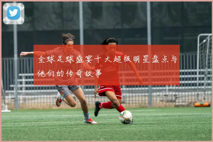 全球足球盛宴十大超级明星盘点与他们的传奇故事