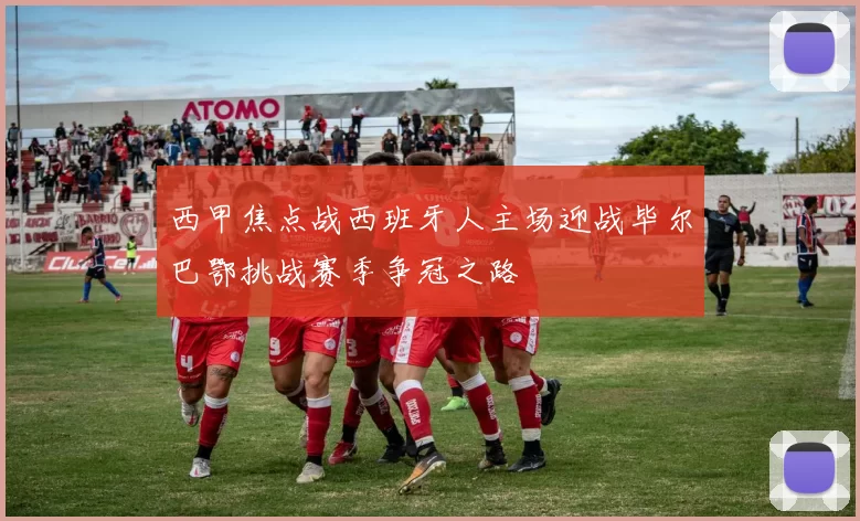 西甲焦点战西班牙人主场迎战毕尔巴鄂挑战赛季争冠之路