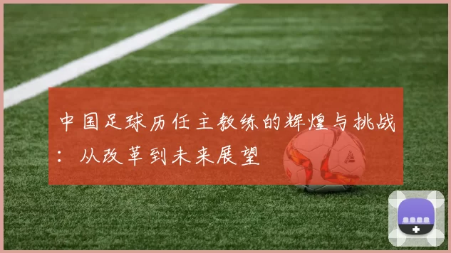 中国足球历任主教练的辉煌与挑战：从改革到未来展望