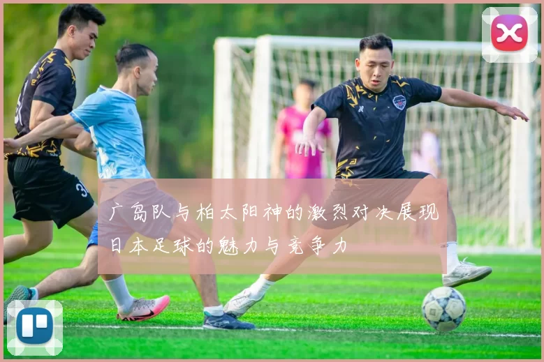 广岛队与柏太阳神的激烈对决展现日本足球的魅力与竞争力