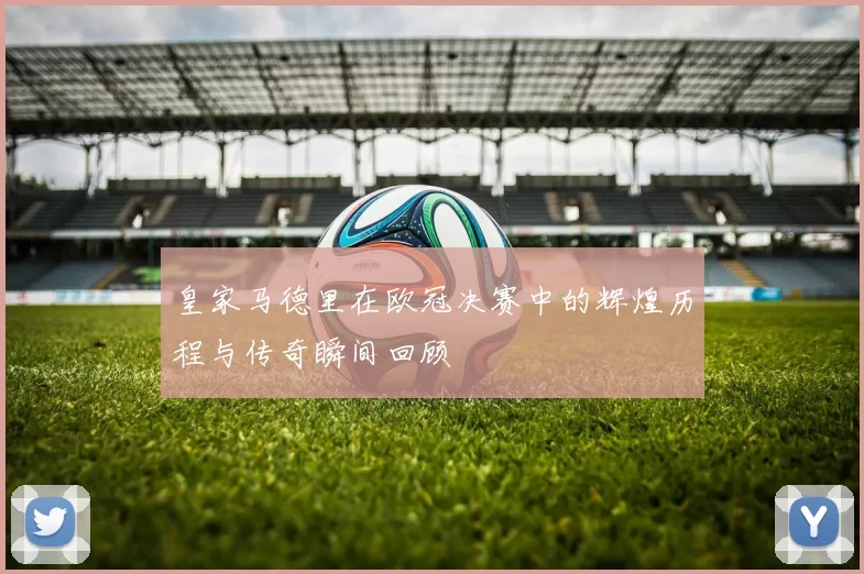 皇家马德里在欧冠决赛中的辉煌历程与传奇瞬间回顾