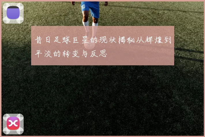 昔日足球巨星的现状揭秘从辉煌到平淡的转变与反思