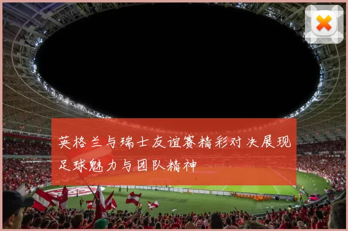 英格兰与瑞士友谊赛精彩对决展现足球魅力与团队精神