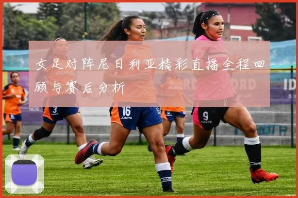 女足对阵尼日利亚精彩直播全程回顾与赛后分析