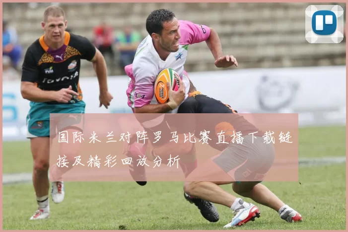 国际米兰对阵罗马比赛直播下载链接及精彩回放分析