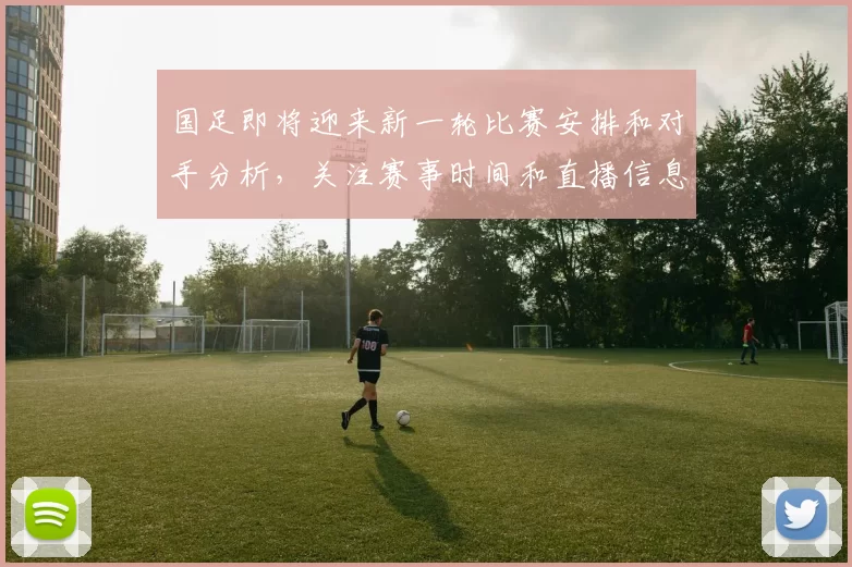 国足即将迎来新一轮比赛安排和对手分析，关注赛事时间和直播信息