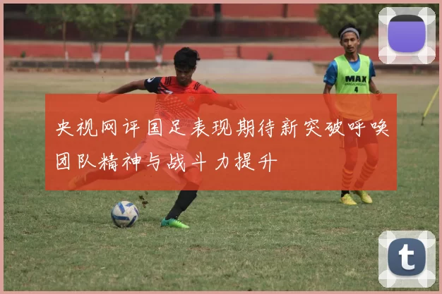 央视网评国足表现期待新突破呼唤团队精神与战斗力提升