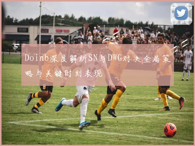 Doinb深度解析SN与DWG对决全局策略与关键时刻表现